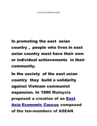 [TYPE THE COMPANY NAME]
In promoting the east asian
country , people who lives in east
asian country must have their own
or individual achievements in their
community.
In the society of the east asian
country they build a solidarity
against Vietnam communist
expansion. In 1990 Malaysia
proposed a creation of an East
Asia Economic Caucus composed
of the ten-members of ASEAN
 