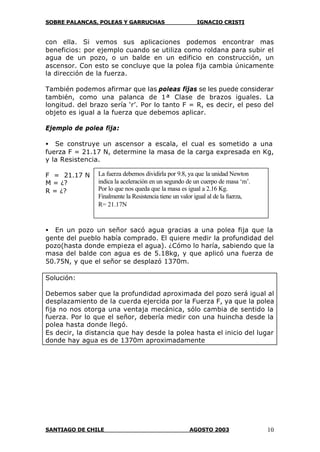 SOBRE PALANCAS, POLEAS Y GARRUCHAS IGNACIO CRISTI
SANTIAGO DE CHILE AGOSTO 2003 10
con ella. Si vemos sus aplicaciones podemos encontrar mas
beneficios: por ejemplo cuando se utiliza como roldana para subir el
agua de un pozo, o un balde en un edificio en construcción, un
ascensor. Con esto se concluye que la polea fija cambia únicamente
la dirección de la fuerza.
También podemos afirmar que las poleas fijas se les puede considerar
también, como una palanca de 1ª Clase de brazos iguales. La
longitud. del brazo sería ‘r’. Por lo tanto F = R, es decir, el peso del
objeto es igual a la fuerza que debemos aplicar.
Ejemplo de polea fija:
• Se construye un ascensor a escala, el cual es sometido a una
fuerza F = 21.17 N, determine la masa de la carga expresada en Kg,
y la Resistencia.
F = 21.17 N
M = ¿?
R = ¿?
• En un pozo un señor sacó agua gracias a una polea fija que la
gente del pueblo había comprado. El quiere medir la profundidad del
pozo(hasta donde empieza el agua). ¿Cómo lo haría, sabiendo que la
masa del balde con agua es de 5.18kg, y que aplicó una fuerza de
50.75N, y que el señor se desplazó 1370m.
Solución:
Debemos saber que la profundidad aproximada del pozo será igual al
desplazamiento de la cuerda ejercida por la Fuerza F, ya que la polea
fija no nos otorga una ventaja mecánica, sólo cambia de sentido la
fuerza. Por lo que el señor, debería medir con una huincha desde la
polea hasta donde llegó.
Es decir, la distancia que hay desde la polea hasta el inicio del lugar
donde hay agua es de 1370m aproximadamente
La fuerza debemos dividirla por 9.8, ya que la unidad Newton
indica la aceleración en un segundo de un cuerpo de masa ‘m’.
Por lo que nos queda que la masa es igual a 2.16 Kg.
Finalmente la Resistencia tiene un valor igual al de la fuerza,
R= 21.17N
 