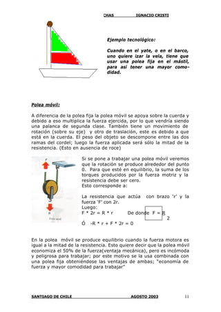 SOBRE PALANCAS, POLEAS Y GARRUCHAS IGNACIO CRISTI
SANTIAGO DE CHILE AGOSTO 2003 11
Ejemplo tecnológico:
Cuando en el yate, o en el barco,
uno quiere izar la vela, tiene que
usar una polea fija en el mástil,
para así tener una mayor como-
didad.
Polea móvil:
A diferencia de la polea fija la polea móvil se apoya sobre la cuerda y
debido a eso multiplica la fuerza ejercida, por lo que vendría siendo
una palanca de segunda clase. También tiene un movimiento de
rotación (sobre su eje) y otro de traslación, este es debido a que
está en la cuerda. El peso del objeto se descompone entre las dos
ramas del cordel; luego la fuerza aplicada será sólo la mitad de la
resistencia. (Esto en ausencia de roce)
Si se pone a trabajar una polea móvil veremos
que la rotación se produce alrededor del punto
0. Para que esté en equilibrio, la suma de los
torques producidos por la fuerza motriz y la
resistencia debe ser cero.
Esto corresponde a:
La resistencia que actúa con brazo ‘r’ y la
fuerza ‘F’ con 2r.
Luego:
F * 2r = R * r De donde F = R
2
Ó -R * r + F * 2r = 0
En la polea móvil se produce equilibrio cuando la fuerza motora es
igual a la mitad de la resistencia. Esto quiere decir que la polea móvil
economiza el 50% de la fuerza(ventaja mecánica), pero es incómoda
y peligrosa para trabajar; por este motivo se la usa combinada con
una polea fija obteniéndose las ventajas de ambas; “economía de
fuerza y mayor comodidad para trabajar”
 