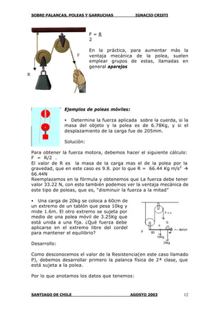 SOBRE PALANCAS, POLEAS Y GARRUCHAS IGNACIO CRISTI
SANTIAGO DE CHILE AGOSTO 2003 12
F = R
2
En la práctica, para aumentar más la
ventaja mecánica de la polea, suelen
emplear grupos de estas, llamadas en
general aparejos
Ejemplos de poleas móviles:
• Determine la fuerza aplicada sobre la cuerda, si la
masa del objeto y la polea es de 6.78Kg, y si el
desplazamiento de la carga fue de 205mm.
Solución:
Para obtener la fuerza motora, debemos hacer el siguiente cálculo:
F = R/2 .
El valor de R es la masa de la carga mas el de la polea por la
gravedad, que en este caso es 9.8. por lo que R = 66.44 Kg m/s2
à
66.44N
Reemplazamos en la fórmula y obtenemos que La fuerza debe tener
valor 33.22 N, con esto también podemos ver la ventaja mecánica de
este tipo de poleas, que es, “disminuir la fuerza a la mitad”
• Una carga de 20kg se coloca a 60cm de
un extremo de un tablón que pesa 10kg y
mide 1.6m. El otro extremo se sujeta por
medio de una polea móvil de 3.25Kg que
está unida a una fija. ¿Qué fuerza debe
aplicarse en el extremo libre del cordel
para mantener el equilibrio?
Desarrollo:
Como desconocemos el valor de la Resistencia(en este caso llamado
P), debemos desarrollar primero la palanca física de 2ª clase, que
está sujeta a la polea.
Por lo que anotamos los datos que tenemos:
F
R
 