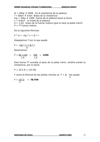 SOBRE PALANCAS, POLEAS Y GARRUCHAS IGNACIO CRISTI
SANTIAGO DE CHILE AGOSTO 2003 13
Q = 20Kg à 200N Es la resistencia de la palanca
r = 60cm à 0.6m Brazo de la resistencia
mg = 10kg à 100N fuerza de la palanca hacia la tierra
v = 0.8cm la mitad de la palanca
d = 1.6m brazo de la Fuerza motora (que la hace la polea móvil)
P = ?? Fuerza motora
De la siguiente fórmula:
P * d = mg * v + Q * r
Despejamos F con lo que queda
P = mg * v + Q * r
d
Resolvemos:
P = 80 +120 = 200 = 125N
1.6 1.6
Esta fuerza ‘P’ sumada al peso de la polea móvil, vendría siendo la
resistencia, por lo tanto:
P + 32.5 N = 157.5N
Y como la fórmula de las poleas móviles es F = R nos queda
2
F = 157.5 = 78.75N
2
 