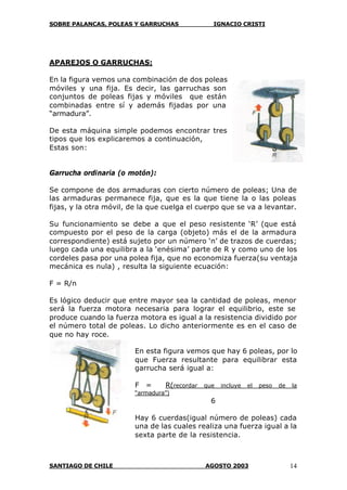 SOBRE PALANCAS, POLEAS Y GARRUCHAS IGNACIO CRISTI
SANTIAGO DE CHILE AGOSTO 2003 14
APAREJOS O GARRUCHAS:
En la figura vemos una combinación de dos poleas
móviles y una fija. Es decir, las garruchas son
conjuntos de poleas fijas y móviles que están
combinadas entre sí y además fijadas por una
“armadura”.
De esta máquina simple podemos encontrar tres
tipos que los explicaremos a continuación,
Estas son:
Garrucha ordinaria (o motón):
Se compone de dos armaduras con cierto número de poleas; Una de
las armaduras permanece fija, que es la que tiene la o las poleas
fijas, y la otra móvil, de la que cuelga el cuerpo que se va a levantar.
Su funcionamiento se debe a que el peso resistente ‘R’ (que está
compuesto por el peso de la carga (objeto) más el de la armadura
correspondiente) está sujeto por un número ‘n’ de trazos de cuerdas;
luego cada una equilibra a la ‘enésima’ parte de R y como uno de los
cordeles pasa por una polea fija, que no economiza fuerza(su ventaja
mecánica es nula) , resulta la siguiente ecuación:
F = R/n
Es lógico deducir que entre mayor sea la cantidad de poleas, menor
será la fuerza motora necesaria para lograr el equilibrio, este se
produce cuando la fuerza motora es igual a la resistencia dividido por
el número total de poleas. Lo dicho anteriormente es en el caso de
que no hay roce.
En esta figura vemos que hay 6 poleas, por lo
que Fuerza resultante para equilibrar esta
garrucha será igual a:
F = R(recordar que incluye el peso de la
“armadura”)
6
Hay 6 cuerdas(igual número de poleas) cada
una de las cuales realiza una fuerza igual a la
sexta parte de la resistencia.
 