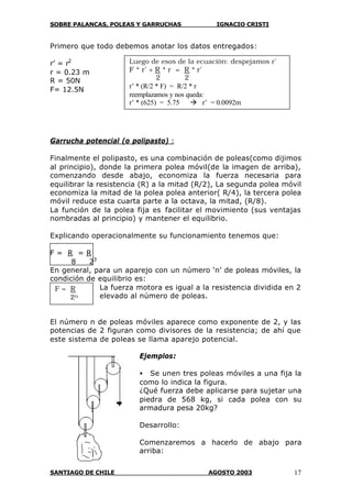 SOBRE PALANCAS, POLEAS Y GARRUCHAS IGNACIO CRISTI
SANTIAGO DE CHILE AGOSTO 2003 17
Primero que todo debemos anotar los datos entregados:
r’ = r2
r = 0.23 m
R = 50N
F= 12.5N
Garrucha potencial (o polipasto) :
Finalmente el polipasto, es una combinación de poleas(como dijimos
al principio), donde la primera polea móvil(de la imagen de arriba),
comenzando desde abajo, economiza la fuerza necesaria para
equilibrar la resistencia (R) a la mitad (R/2), La segunda polea móvil
economiza la mitad de la polea polea anterior( R/4), la tercera polea
móvil reduce esta cuarta parte a la octava, la mitad, (R/8).
La función de la polea fija es facilitar el movimiento (sus ventajas
nombradas al principio) y mantener el equilibrio.
Explicando operacionalmente su funcionamiento tenemos que:
F = R = R
8 23
En general, para un aparejo con un número ‘n’ de poleas móviles, la
condición de equilibrio es:
La fuerza motora es igual a la resistencia dividida en 2
elevado al número de poleas.
El número n de poleas móviles aparece como exponente de 2, y las
potencias de 2 figuran como divisores de la resistencia; de ahí que
este sistema de poleas se llama aparejo potencial.
Ejemplos:
• Se unen tres poleas móviles a una fija la
como lo indica la figura.
¿Qué fuerza debe aplicarse para sujetar una
piedra de 568 kg, si cada polea con su
armadura pesa 20kg?
Desarrollo:
Comenzaremos a hacerlo de abajo para
arriba:
F = R
2n
23
Luego de esos de la ecuación: despejamos r’
F * r’ + R * r = R * r’
2 2
r’ * (R/2 * F) = R/2 * r
reemplazamos y nos queda:
r’ * (625) = 5.75 à r’ = 0.0092m
 