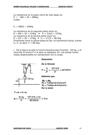 SOBRE PALANCAS, POLEAS Y GARRUCHAS IGNACIO CRISTI
SANTIAGO DE CHILE AGOSTO 2003 18
La resistencia en la polea móvil de más abajo es:
R = 568 + 20 = 588Kg.
Luego:
F1 = 588/2 = 294Kg
La resistencia de la segunda polea móvil es:
R = 294 + 20 = 314Kg à F2 = 314/2 = 157Kg
La resistencia de la tercera polea móvil es:
R = 157 + 20 = 177Kg à F3 = 177/2 = 88.5Kg
Finalmente como la última polea es fija, no economiza fuerza, siendo
F3= F, es decir, F = 88.5Kg.
• De la figura se pide la fuerza necesaria para levantar 150 kg. y el
recorrido la fuerza P si el peso se desplaza 3m. Las poleas tienen
masas despreciables en comparación con la carga.
Respuesta:
De la fórmula
Sabemos que
Por lo tanto
 