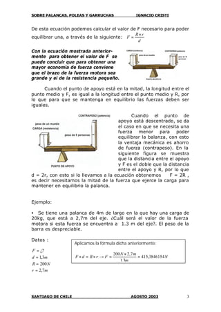 SOBRE PALANCAS, POLEAS Y GARRUCHAS IGNACIO CRISTI
SANTIAGO DE CHILE AGOSTO 2003 3
De esta ecuación podemos calcular el valor de F necesario para poder
equilibrar una, a través de la siguiente:
d
rR
F
×
=
Con la ecuación mostrada anterior-
mente para obtener el valor de F se
puede concluir que para obtener una
mayor economía de fuerza conviene
que el brazo de la fuerza motora sea
grande y el de la resistencia pequeño.
Cuando el punto de apoyo está en la mitad, la longitud entre el
punto medio y F, es igual a la longitud entre el punto medio y R, por
lo que para que se mantenga en equilibrio las fuerzas deben ser
iguales.
Cuando el punto de
apoyo está descentrado, se da
el caso en que se necesita una
fuerza menor para poder
equilibrar la balanza, con esto
la ventaja mecánica es ahorro
de fuerza (contrapeso). En la
siguiente figura se muestra
que la distancia entre el apoyo
y F es el doble que la distancia
entre el apoyo y R, por lo que
d = 2r, con esto si lo llevamos a la ecuación obtenemos F = 2R ,
es decir necesitamos la mitad de la fuerza que ejerce la carga para
mantener en equilibrio la palanca.
Ejemplo:
• Se tiene una palanca de 4m de largo en la que hay una carga de
20kg, que está a 2,7m del eje. ¿Cuál será el valor de la fuerza
motora si esta fuerza se encuentra a 1.3 m del eje?. El peso de la
barra es despreciable.
Datos :
mr
NR
md
F
7,2
200
3,1
¿?
=
=
=
=
Aplicamos la fórmula dicha anteriormente:
N
m
mN
FrRdF 3846154,415
3,1
7,2200
=
×
=→×=×
 
