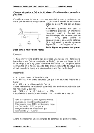 SOBRE PALANCAS, POLEAS Y GARRUCHAS IGNACIO CRISTI
SANTIAGO DE CHILE AGOSTO 2003 4
Ejemplo de palanca física de 1ª clase. (Considerando el peso de la
palanca).
Consideraremos la barra como un material grueso y uniforme, es
decir que su centro de gravedad ‘G’ está en el centro de ella donde
actúa su peso P= mg con un brazo
“v”.
Habíamos quedado en que la
Resistencia producía un momento
negativo igual a rR× que era
equilibrado por el momento positivo
de dF × , pero ahora le
agregaremos el peso de la palanca
(P = mg), con lo queda la siguiente
expresión: rRvmgdF ×=×+×
En la figura se puede ver que el
peso está a favor de la fuerza
Ejemplo:
• Para mover una piedra (Q) que hace una fuerza de 20kg(en la
barra hace una fuerza resistente de 200N) se usa una barra de 1.6
m de largo y de 1 kg (osea hace una fuerza de 10N) de peso, como
se muestra en la figura. ¿Dónde debe situarse el punto de apoyo si en
el extremo de la barra una persona hace una fuerza de 6kg.?
Desarrollo:
r = x = el brazo de la resistencia
v = 80 – x = el brazo del peso (ya que G es el punto medio de la
barra)
d = 160 – x = el brazo de la fuerza
Ahora realizamos la ecuación igualando los momentos positivos con
los negativos y queda:
60 * (160 - x) + 10 * (80 – x) = 200x
Resolviendo la ecuación nos queda x = 38.5 cm à 0.385 cm
Ahora mostraremos unos ejemplos de palancas de primera clase.
Para este ejercicio y para algunos de más
adelante, se considerará lo siguiente:
Si un cuerpo pesa 10Kg, será tomado como
una fuerza de 100N, ya que le
multiplicaremos la aceleración que
experimenta (g = 10m/s2)
 