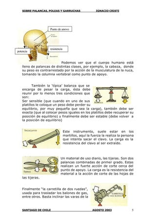 SOBRE PALANCAS, POLEAS Y GARRUCHAS IGNACIO CRISTI
SANTIAGO DE CHILE AGOSTO 2003 5
Podemos ver que el cuerpo humano está
lleno de palancas de distintas clases, por ejemplo, la cabeza, donde
su peso es contrarrestado por la acción de la musculatura de la nuca,
tomando la columna vertebral como punto de apoyo.
También la ‘típica’ balanza que se
encarga de pesar la carga, ésta debe
reunir por lo menos tres condiciones que
son:
Ser sensible (que cuando en uno de sus
platillos le coloque un peso debe perder su
equilibrio, por muy pequeña que sea la carga), también debe ser
exacta (que al colocar pesos iguales en los platillos debe recuperar su
posición de equilibrio) y finalmente debe ser estable (debe volver a
la posición de equilibrio)
Este instrumento, suele estar en los
martillos, aquí la fuerza la realiza la persona
que intenta sacar el clavo. La carga es la
resistencia del clavo al ser extraído.
Un material de uso diario, las tijeras. Son dos
palancas combinadas de primer grado. Estas
realizan un fuerte acción de corte cerca del
punto de apoyo. La carga es la resistencia del
material a la acción de corte de las hojas de
las tijeras.
Finalmente “la carretilla de dos ruedas”,
usada para trasladar los balones de gas,
entre otros. Basta inclinar las varas de la
Punto de apoyo
potencia
resistencia
 