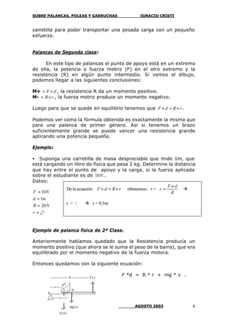 SOBRE PALANCAS, POLEAS Y GARRUCHAS IGNACIO CRISTI
SANTIAGO DE CHILE AGOSTO 2003 6
carretilla para poder transportar una pesada carga con un pequeño
esfuerzo.
Palancas de Segunda clase:
En este tipo de palancas el punto de apoyo está en un extremo
de ella, la potencia o fuerza motriz (F) en el otro extremo y la
resistencia (R) en algún punto intermedio. Si vemos el dibujo,
podemos llegar a las siguientes conclusiones:
M+ dF ×= , la resistencia R da un momento positivo.
M- rR×= , la fuerza motriz produce un momento negativo.
Luego para que se quede en equilibrio tenemos que rRdF ×=× .
Podemos ver como la fórmula obtenida es exactamente la misma que
para una palanca de primer género. Así si tenemos un brazo
suficientemente grande se puede vencer una resistencia grande
aplicando una potencia pequeña.
Ejemplo:
• Suponga una carretilla de masa despreciable que mide 1m, que
está cargando un libro de física que pesa 2 kg. Determine la distancia
que hay entre el punto de apoyo y la carga, si la fuerza aplicada
sobre el estudiante es de .10N .
Datos:
¿?
20
1
10
=
=
=
=
r
NR
md
NF
Ejemplo de palanca física de 2ª Clase.
Anteriormente habíamos quedado que la Resistencia producía un
momento positivo (que ahora se le suma el peso de la barra), que era
equilibrado por el momento negativo de la fuerza motora.
Entonces quedamos con la siguiente ecuación:
F *d = R * r + mg * v .
De la ecuación: rRdF ×=× obtenemos: r =
R
dF
r
×
= à
r = ½ à r = 0.5m
 