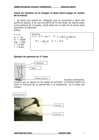 SOBRE PALANCAS, POLEAS Y GARRUCHAS IGNACIO CRISTI
SANTIAGO DE CHILE AGOSTO 2003 7
Como se muestra en la imagen el peso ahora juega en contra
de la fuerza
• Se tiene una piedra de 20kg(Q), que se encuentra a 20cm del
punto de apoyo, si se usa una barra de 1m de largo, de 1kg de peso,
como palanca de 2º grado, ¿Cuál debe ser el valor de la fuerza para
equilibrar la balanza?
Datos:
F = ¿?
d = 1m
R = 200N
mg = 10N
v = 0.5m.
r = 0.2m
Ejemplo de palancas de 2ª clase
Cuando caminamos,
nuestro pie se apoya en los dedos al caminar: La fuerza motora la
hace el músculo de la pantorrilla y la resistencia es el peso del
cuerpo.
fuerza
Punto de apoyo
resistencia
resistencia
Punto de apoyo
potencia
Desarrollo:
F * d = R * r + mg * v à F = (R * r + mg * v)
d
à F = (40 + 5) à F = 45 N.
1
 