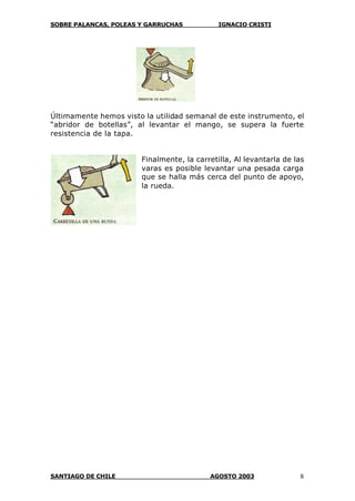 SOBRE PALANCAS, POLEAS Y GARRUCHAS IGNACIO CRISTI
SANTIAGO DE CHILE AGOSTO 2003 8
Últimamente hemos visto la utilidad semanal de este instrumento, el
“abridor de botellas”, al levantar el mango, se supera la fuerte
resistencia de la tapa.
Finalmente, la carretilla, Al levantarla de las
varas es posible levantar una pesada carga
que se halla más cerca del punto de apoyo,
la rueda.
 