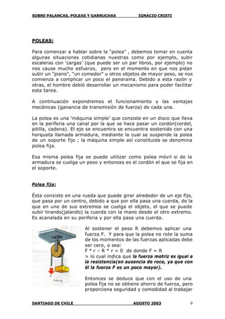 SOBRE PALANCAS, POLEAS Y GARRUCHAS IGNACIO CRISTI
SANTIAGO DE CHILE AGOSTO 2003 9
POLEAS:
Para comenzar a hablar sobre la “polea” , debemos tomar en cuenta
algunas situaciones cotidianas nuestras como por ejemplo, subir
escaleras con ‘cargas’ (que puede ser un par libros, por ejemplo) no
nos cause mucho esfuerzo, pero en el momento en que nos pidan
subir un “piano”, “un comedor” u otros objetos de mayor peso, se nos
comienza a complicar un poco el panorama. Debido a esta razón y
otras, el hombre debió desarrollar un mecanismo para poder facilitar
esta tarea.
A continuación expondremos el funcionamiento y las ventajas
mecánicas (ganancia de transmisión de fuerza) de cada una.
La polea es una ‘máquina simple’ que consiste en un disco que lleva
en la periferia una canal por la que se hace pasar un cordón(cordel,
pitilla, cadena). El eje se encuentra se encuentra sostenido con una
horqueta llamada armadura, mediante la cual se suspende la polea
de un soporte fijo ; la máquina simple así constituida se denomina
polea fija.
Esa misma polea fija se puede utilizar como polea móvil si de la
armadura se cuelga un peso y entonces es el cordón el que se fija en
el soporte.
Polea fija:
Ésta consiste en una rueda que puede girar alrededor de un eje fijo,
que pasa por un centro, debido a que por ella pasa una cuerda, de la
que en uno de sus extremos se cuelga el objeto, el que se puede
subir tirando(jalando) la cuerda con la mano desde el otro extremo.
Es acanalada en su periferia y por ella pasa una cuerda.
Al sostener el peso R debemos aplicar una
fuerza F. Y para que la polea no rote la suma
de los momentos de las fuerzas aplicadas debe
ser cero, o sea:
F * r – R * r = 0 de donde F = R
> lo cual indica que la fuerza motriz es igual a
la resistencia(en ausencia de roce, ya que con
él la fuerza F es un poco mayor).
Entonces se deduce que con el uso de una
polea fija no se obtiene ahorro de fuerza, pero
proporciona seguridad y comodidad al trabajar
 