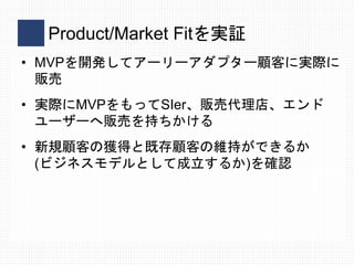 Product/Market Fitを実証
• MVPを開発してアーリーアダプター顧客に実際に
販売
• 実際にMVPをもってSIer、販売代理店、エンド
ユーザーへ販売を持ちかける
• 新規顧客の獲得と既存顧客の維持ができるか
(ビジネスモデ...