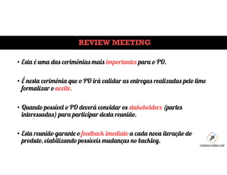 REVIEW MEETING
• Esta é uma das cerimônias mais importantes para o PO.
• É nesta cerimônia que o PO irá validar as entregas realizadas pelo time
formalizar o aceite.
• Quando possível o PO deverá convidar os stakeholders (partes
interessadas) para participar desta reunião.
• Esta reunião garante o feedback imediato a cada nova iteração do
produto, viabilizando possíveis mudanças no backlog.
 
