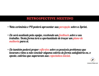 RETROSPECTIVE MEETING
• Neta cerimônia o PO poderá apresentar sua percepção sobre a Sprint.
• Ele será avaliado pela equipe, recebendo um feedback sobre o seu
trabalho. Desta forma terá a oportunidade de traçar um plano de
melhoria para si.
• Ele também poderá propor reflexões sobre os possíveis problemas que
levaram o time a não concluir alguma estória de forma satisfatória ou, o
oposto, estórias que superaram sua expectativa inicial.
 