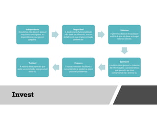 Invest
Independente
As estórias não devem possuir
requisitos interligados ou
dependências que gerem
gargalos.
Negociável
A essência da funcionalidade
não deve ser alterada, mas os
detalhes de sua implementação
podem ser.
Valorosa
A premissa básica de qualquer
estória é que ela deve entregar
valor ao cliente.
Estimável
A estória deve possuir o máximo
de informações e características
que permita ao time
compreendê-la e estima-la.
Pequena
Estórias menores facilitam a
compreensão e ajudam a expor
possível problemas.
Testável
A estória deve permitir que
após sua conclusão seja possível
testá-la.
 