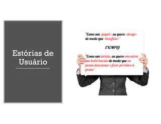 Estórias de
Usuário
"Como um <papel>, eu quero <desejo>
de modo que <benefício>“
EXEMPLO
"Como um turista, eu quero encontrar
um hotel barato de modo que eu
possa descansar e ficar próximo à
praia“
 