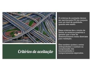 Critérios de aceitação
O critérios de aceitação devem
ser escritos pelo PO em conjunto
com um time de qualidade,
quando este existir.
Estes critérios têm o intuito de
limitar os cenários possíveis e
garantir que o time de
desenvolvimento tenha diretrizes
para validação.
Eles também ajudam a evitar
ambiguidades e auxiliam na
compreensão das
funcionalidades e
comportamentos esperados.
 