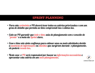 SPRINT PLANNING
• Para esta cerimônia o PO deverá levar todas as estórias priorizadas e com um
grau de detalhe que permita ao time compreendê-las e estima-las.
• Cabe ao PO garantir que todo o time saia do planejamento com o conceito de
“pronto” e a meta da Sprint clara.
• Caso o time não sinta confiança para estimar uma ou mais atividades devido
a ausência de informações ou dúvidas que surgiram durante o planejamento,
ele poderá recusá-las.
• Neste caso o PO será responsável por buscar as informações necessárias e
apresentar esta estória em um novo planejamento.
 