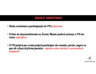 DAILY MEETING
• Nesta cerimônia a participação do PO é opcional.
• O time de desenvolvimento ou Scrum Master poderá acionar o PO em
casos específicos.
• O PO poderá por conta própria participar da reunião, porém, sugere-se
que ele o faça de forma passiva – apenas como ouvinte e com postura
amigável.
 