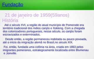 )
Fundação
21 de janeiro de 1959(59anos)
História
Até o século XVI, a região do atual município de Pomerode era
território tradicional dos índios carijós e Xokleng. Com a chegada
dos colonizadores portugueses, nesse século, os carijós foram
escravizados e exterminados.
Desde então, a região permaneceu inabitada ou pouco povoada,
até o início da imigração alemã no Brasil,no século XIX.
Foi, então, fundada uma colônia na área, criada em 1863 pelos 
imigrantes pomeranos, estrategicamente localizada entre Blumenau
 e Joinville.
 