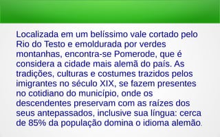 Localizada em um belíssimo vale cortado pelo
Rio do Testo e emoldurada por verdes
montanhas, encontra-se Pomerode, que é
considera a cidade mais alemã do país. As
tradições, culturas e costumes trazidos pelos
imigrantes no século XIX, se fazem presentes
no cotidiano do município, onde os
descendentes preservam com as raízes dos
seus antepassados, inclusive sua língua: cerca
de 85% da população domina o idioma alemão.
 