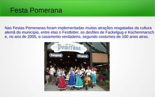 Nas Festas Pomeranas foram implementadas muitas atrações resgatadas da cultura
alemã do município, entre elas o Festbitter, os desfiles de Fackelgug e Küchenmarsch
e, no ano de 2005, o casamento verdadeiro, segundo costumes de 100 anos atras.
Festa Pomerana
 
