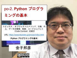 1
po-2. Python プログラ
ミングの基本
金子邦彦
トピックス： オブジェクトとメソッド，引数，代
入，データの種類，制御，コードコンバット
（Code Combat）の紹介
URL: https://www.kkaneko.jp/pro/po/index.html
（Python プログラミングの基本）
 