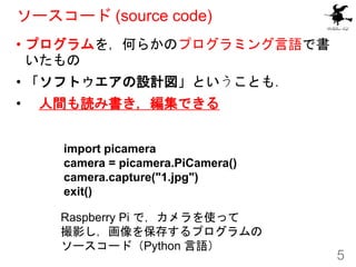 ソースコード (source code)
• プログラムを，何らかのプログラミング言語で書
いたもの
• 「ソフトウエアの設計図」ということも．
• 人間も読み書き，編集できる
5
import picamera
camera = picame...