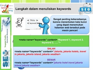 Langkah dalam menuliskan keywords
Sangat penting keberadaanya
karena menentukan kata kunci
yang dapat menemukan
halaman web tersebut pada
mesin pencari
1. Jangan mengulang sebuah kata lebih dari 3 kali
2. Jangan membuat keywords yang tidak ada
hubungannya dengan kontent website
AKAN DIANGGAP SPAMMING
<meta name=“keywords” content=“Keyword 1, keyword 2,
keyword 3, …..”>
SALAH
<meta name=“keywords” content=“Jakarta, jakarta hotels, travel
in jakarta, jakarta island, jakarta weather>
BENAR
<meta name=“keywords” content=“jakarta hotel travel jakarta
island jakarta weather>
 