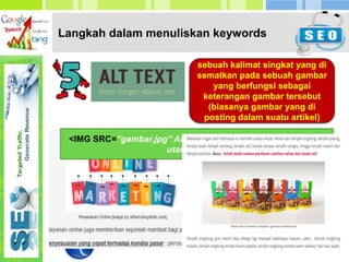 Langkah dalam menuliskan keywords
sebuah kalimat singkat yang di
sematkan pada sebuah gambar
yang berfungsi sebagai
keterangan gambar tersebut
(biasanya gambar yang di
posting dalam suatu artikel)
<IMG SRC=“gambar.jpg” ALT=“tambahkan beberapa keyword
utama disini”>
 