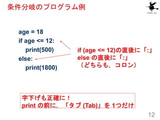 条件分岐のプログラム例
12
age = 18
if age <= 12:
print(500)
else:
print(1800)
if (age <= 12)の直後に「:」
else の直後に「:」
（どちらも，コロン）
字下げも正確に！
...