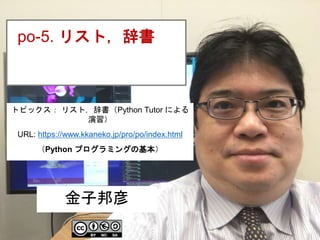 1
po-5. リスト，辞書
金子邦彦
トピックス： リスト，辞書（Python Tutor による
演習）
URL: https://www.kkaneko.jp/pro/po/index.html
（Python プログラミングの基本）
 