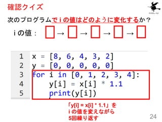 確認クイズ
次のプログラムで i の値はどのように変化するか？
24
i の値： 0 → 1 → 2 → 3 → 4
「y[i] = x[i] * 1.1」を
i の値を変えながら
5回繰り返す
 