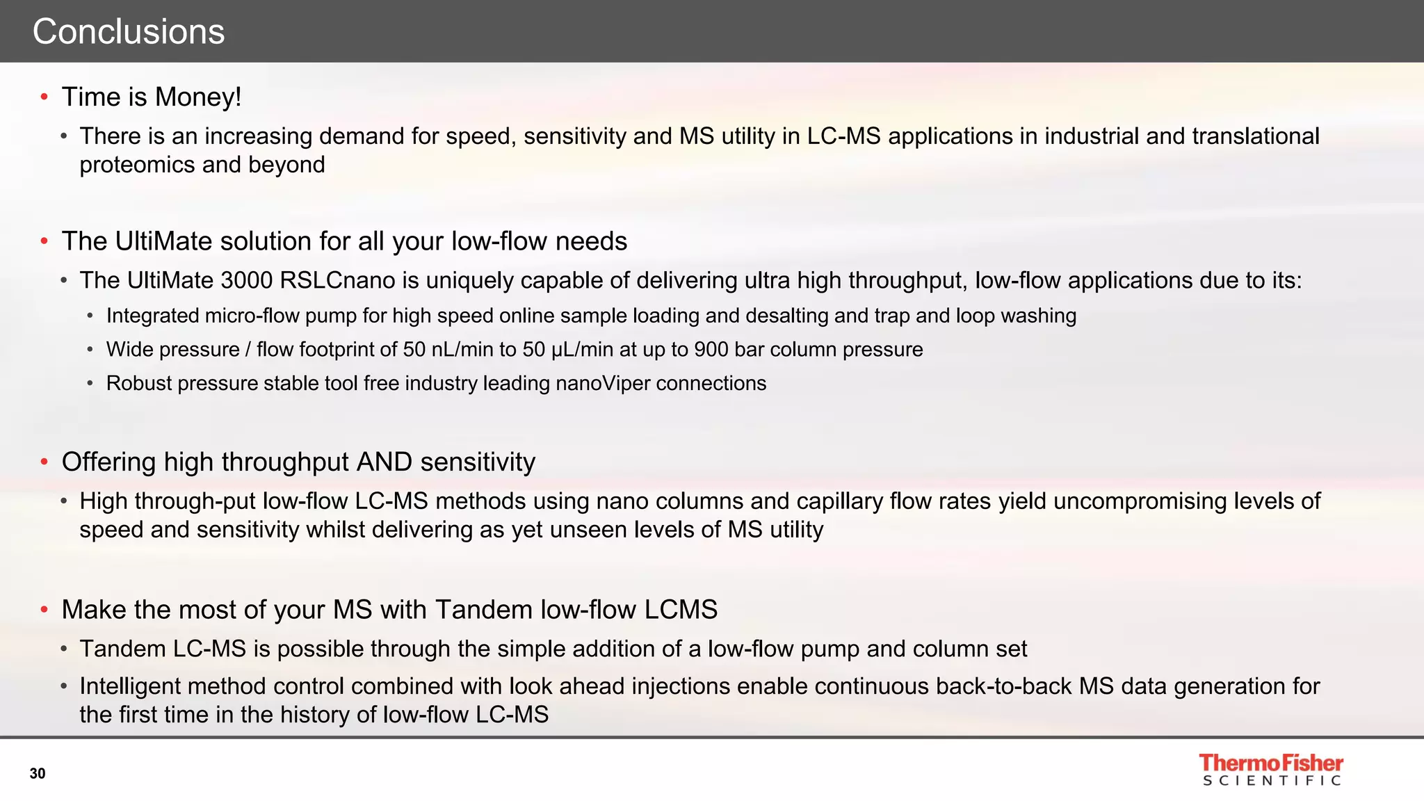 30
Conclusions
• Time is Money!
• There is an increasing demand for speed, sensitivity and MS utility in LC-MS applications in industrial and translational
proteomics and beyond
• The UltiMate solution for all your low-flow needs
• The UltiMate 3000 RSLCnano is uniquely capable of delivering ultra high throughput, low-flow applications due to its:
• Integrated micro-flow pump for high speed online sample loading and desalting and trap and loop washing
• Wide pressure / flow footprint of 50 nL/min to 50 µL/min at up to 900 bar column pressure
• Robust pressure stable tool free industry leading nanoViper connections
• Offering high throughput AND sensitivity
• High through-put low-flow LC-MS methods using nano columns and capillary flow rates yield uncompromising levels of
speed and sensitivity whilst delivering as yet unseen levels of MS utility
• Make the most of your MS with Tandem low-flow LCMS
• Tandem LC-MS is possible through the simple addition of a low-flow pump and column set
• Intelligent method control combined with look ahead injections enable continuous back-to-back MS data generation for
the first time in the history of low-flow LC-MS
 