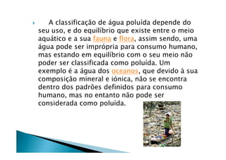       A classificaÅÇo de Égua poluÖda depende do
    seu uso, e do equilÖbrio que existe entre o meio
    aquÉtico e a sua fauna e flora, assim sendo, uma
    Égua pode ser impräpria para consumo humano,
    mas estando em equilÖbrio com o seu meio nÇo
    poder ser classificada como poluÖda. Um
    exemplo Ñ a Égua dos oceanos, que devido â sua
    composiÅÇo mineral e iänica, nÇo se encontra
    dentro dos padráes definidos para consumo
    humano, mas no entanto nÇo pode ser
    considerada como poluÖda.
 