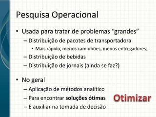 Pesquisa Operacional
• Usada para tratar de problemas “grandes”
– Distribuição de pacotes de transportadora
• Mais rápido, menos caminhões, menos entregadores...
– Distribuição de bebidas
– Distribuição de jornais (ainda se faz?)
• No geral
– Aplicação de métodos analítico
– Para encontrar soluções ótimas
– E auxiliar na tomada de decisão
 