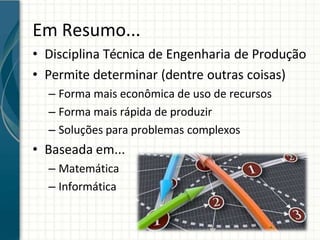 Em Resumo...
• Disciplina Técnica de Engenharia de Produção
• Permite determinar (dentre outras coisas)
– Forma mais econômica de uso de recursos
– Forma mais rápida de produzir
– Soluções para problemas complexos
• Baseada em...
– Matemática
– Informática
 