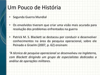 Um Pouco de História
• Segunda Guerra Mundial
• Os envolvidos tiveram que criar uma visão mais acurada para
resolução dos problemas enfrentados na guerra
• Patrick M. S. Blackett se destacou por conduzir e desenvolver
conhecimentos na área da pesquisa operacional, sobre ele
Peinado e Graelm (2007, p. 62) ensinam:
“A técnica de pesquisa operacional se desenvolveu na Inglaterra,
com Blackett dirigindo um grupo de especialistas dedicados a
análise de operações militares.
 