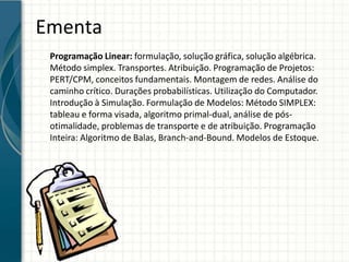 Ementa
Programação Linear: formulação, solução gráfica, solução algébrica.
Método simplex. Transportes. Atribuição. Programação de Projetos:
PERT/CPM, conceitos fundamentais. Montagem de redes. Análise do
caminho crítico. Durações probabilísticas. Utilização do Computador.
Introdução à Simulação. Formulação de Modelos: Método SIMPLEX:
tableau e forma visada, algoritmo primal-dual, análise de pós-
otimalidade, problemas de transporte e de atribuição. Programação
Inteira: Algoritmo de Balas, Branch-and-Bound. Modelos de Estoque.
 