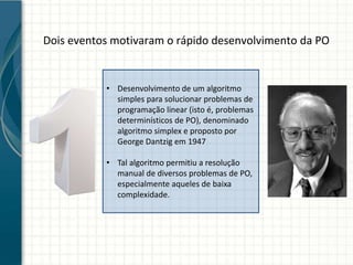 Dois eventos motivaram o rápido desenvolvimento da PO
• Desenvolvimento de um algoritmo
simples para solucionar problemas de
programação linear (isto é, problemas
determinísticos de PO), denominado
algoritmo simplex e proposto por
George Dantzig em 1947
• Tal algoritmo permitiu a resolução
manual de diversos problemas de PO,
especialmente aqueles de baixa
complexidade.
 