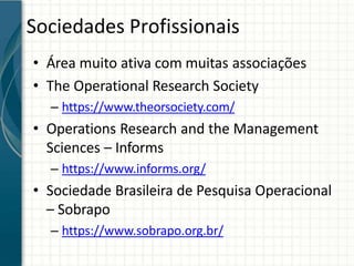 Sociedades Profissionais
• Área muito ativa com muitas associações
• The Operational Research Society
– https://www.theorsociety.com/
• Operations Research and the Management
Sciences – Informs
– https://www.informs.org/
• Sociedade Brasileira de Pesquisa Operacional
– Sobrapo
– https://www.sobrapo.org.br/
 