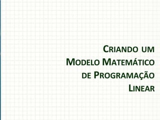 CRIANDO UM
MODELO MATEMÁTICO
DE PROGRAMAÇÃO
LINEAR
 