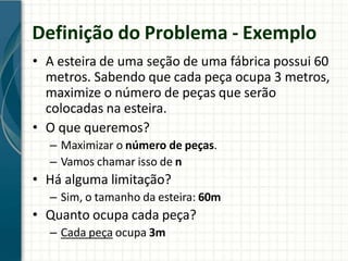 Definição do Problema - Exemplo
• A esteira de uma seção de uma fábrica possui 60
metros. Sabendo que cada peça ocupa 3 metros,
maximize o número de peças que serão
colocadas na esteira.
• O que queremos?
– Maximizar o número de peças.
– Vamos chamar isso de n
• Há alguma limitação?
– Sim, o tamanho da esteira: 60m
• Quanto ocupa cada peça?
– Cada peça ocupa 3m
 