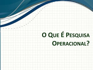 O QUE É PESQUISA
OPERACIONAL?
 