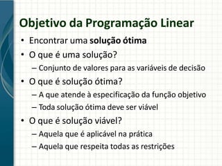 Objetivo da Programação Linear
• Encontrar uma solução ótima
• O que é uma solução?
– Conjunto de valores para as variáveis de decisão
• O que é solução ótima?
– A que atende à especificação da função objetivo
– Toda solução ótima deve ser viável
• O que é solução viável?
– Aquela que é aplicável na prática
– Aquela que respeita todas as restrições
 
