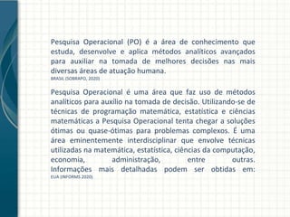 Pesquisa Operacional (PO) é a área de conhecimento que
estuda, desenvolve e aplica métodos analíticos avançados
para auxiliar na tomada de melhores decisões nas mais
diversas áreas de atuação humana.
BRASIL (SOBRAPO, 2020)
Pesquisa Operacional é uma área que faz uso de métodos
analíticos para auxílio na tomada de decisão. Utilizando-se de
técnicas de programação matemática, estatística e ciências
matemáticas a Pesquisa Operacional tenta chegar a soluções
ótimas ou quase-ótimas para problemas complexos. É uma
área eminentemente interdisciplinar que envolve técnicas
utilizadas na matemática, estatística, ciências da computação,
economia, administração, entre outras.
Informações mais detalhadas podem ser obtidas em:
EUA (INFORMS 2020)
 