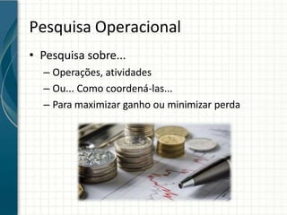 Pesquisa Operacional
• Pesquisa sobre...
– Operações, atividades
– Ou... Como coordená-las...
– Para maximizar ganho ou minimizar perda
 
