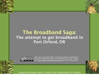 The Broadband Saga:
The attempt to get broadband in
        Port Orford, OR


                This work is licensed under a Creative Commons Attribution-
                Noncommercial-Share Alike 3.0 United States license. Please
                visit http://www.creativecommons.org for more information.




 Foreground image source: Virginia Tech Department of Forestry
 