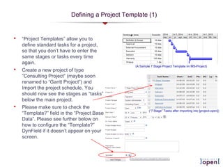 Defining a Project Template (1)
 “Project Templates” allow you to
define standard tasks for a project,
so that you don’t have to enter the
same stages or tasks every time
again.
 Create a new project of type
“Consulting Project” (maybe soon
renamed to “Gantt Project”) and
Import the project schedule. You
should now see the stages as “tasks”
below the main project.
 Please make sure to check the
“Template?” field in the “Project Base
Data”. Please see further below on
how to configure the “Template?”
DynField if it doesn’t appear on your
screen.
(A Sample 7 Stage Project Template im MS-Project)
(“7 Stage” Tasks after importing into ]project-open[)
 