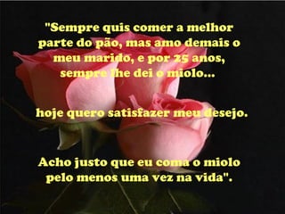 "Sempre quis comer a melhor parte do pão, mas amo demais o meu marido, e por 25 anos, sempre lhe dei o miolo...  hoje quero satisfazer meu desejo. Acho justo que eu coma o miolo pelo menos uma vez na vida". 